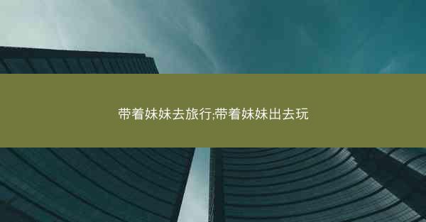 带着妹妹去旅行;带着妹妹出去玩