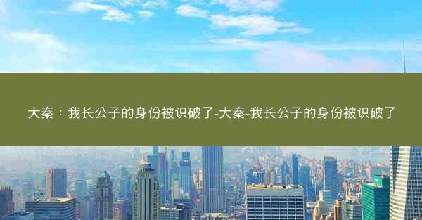 大秦：我长公子的身份被识破了-大秦-我长公子的身份被识破了