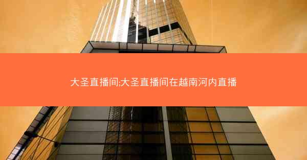 大圣直播间;大圣直播间在越南河内直播