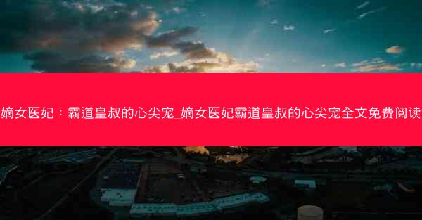 嫡女医妃：霸道皇叔的心尖宠_嫡女医妃霸道皇叔的心尖宠全文免费阅读