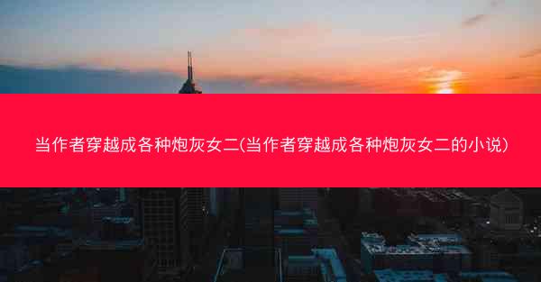 当作者穿越成各种炮灰女二(当作者穿越成各种炮灰女二的小说)