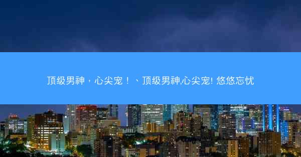顶级男神，心尖宠！、顶级男神,心尖宠! 悠悠忘忧