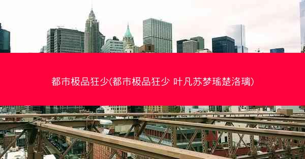 都市极品狂少(都市极品狂少 叶凡苏梦瑶楚洛璃)