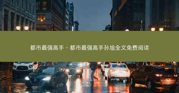 都市最强高手、都市最强高手孙旭全文免费阅读