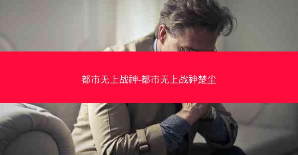 都市无上战神-都市无上战神楚尘