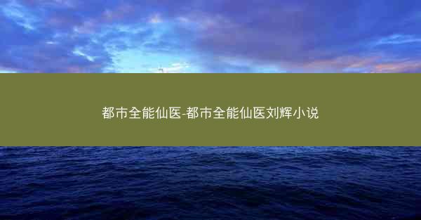 都市全能仙医-都市全能仙医刘辉小说