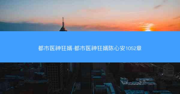 都市医神狂婿-都市医神狂婿陈心安1052章