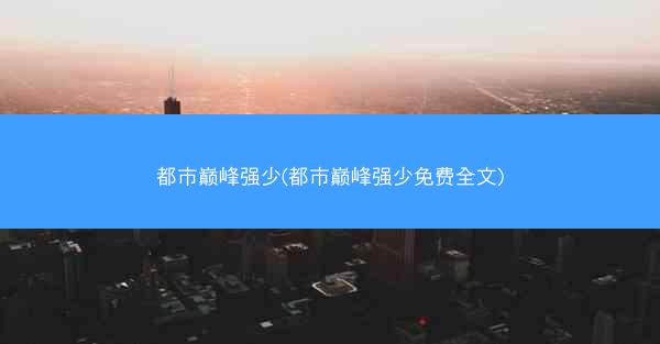 都市巅峰强少(都市巅峰强少免费全文)