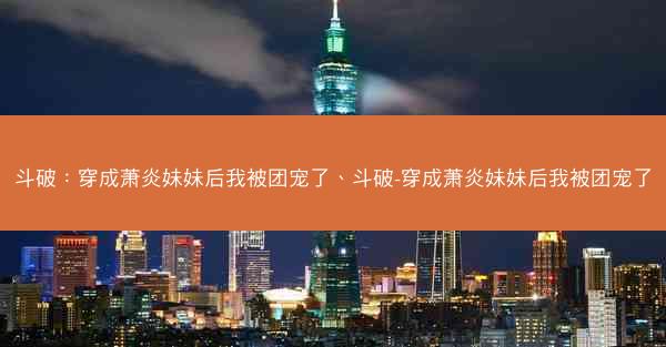 斗破：穿成萧炎妹妹后我被团宠了、斗破-穿成萧炎妹妹后我被团宠了