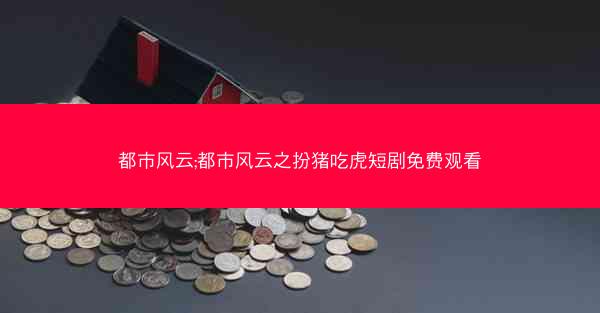都市风云;都市风云之扮猪吃虎短剧免费观看