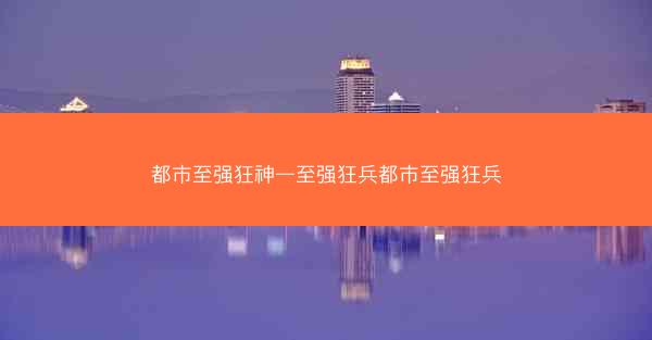 都市至强狂神—至强狂兵都市至强狂兵
