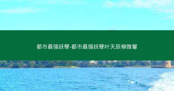 都市最强妖孽-都市最强妖孽叶天辰柳雅馨