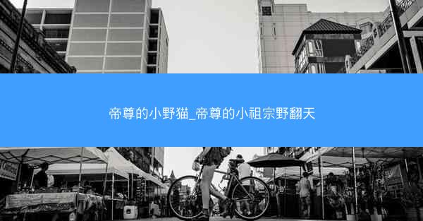 帝尊的小野猫_帝尊的小祖宗野翻天