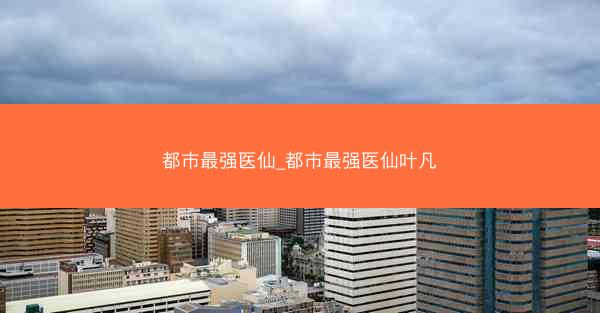 都市最强医仙_都市最强医仙叶凡