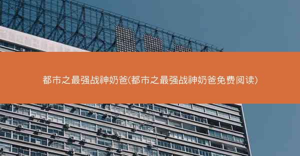 都市之最强战神奶爸(都市之最强战神奶爸免费阅读)