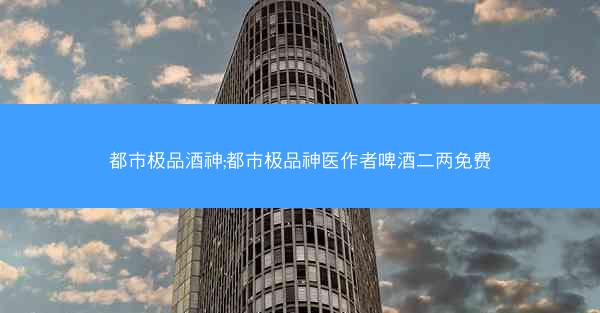 都市极品酒神;都市极品神医作者啤酒二两免费