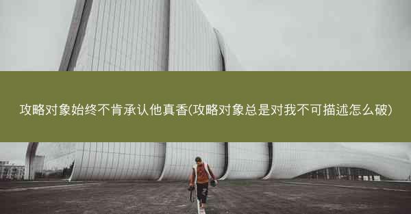 攻略对象始终不肯承认他真香(攻略对象总是对我不可描述怎么破)