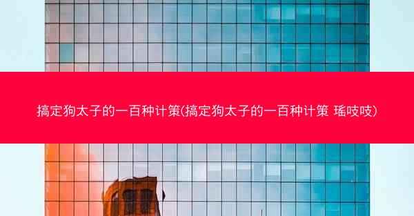 搞定狗太子的一百种计策(搞定狗太子的一百种计策 瑶吱吱)
