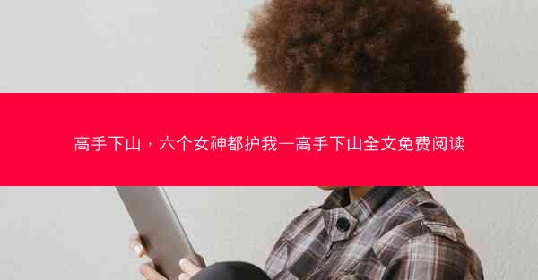 高手下山，六个女神都护我—高手下山全文免费阅读