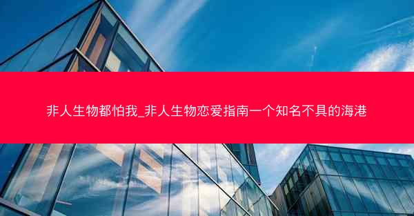 非人生物都怕我_非人生物恋爱指南一个知名不具的海港