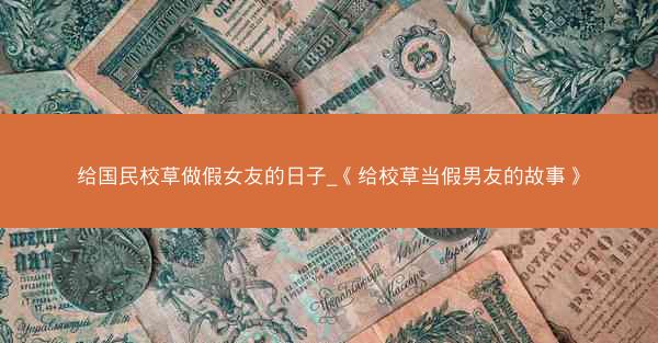 给国民校草做假女友的日子_《给校草当假男友的故事》