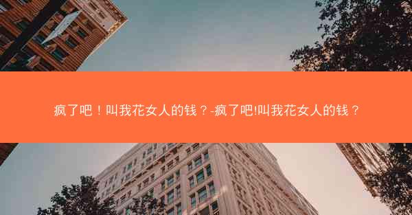 疯了吧！叫我花女人的钱？-疯了吧!叫我花女人的钱？