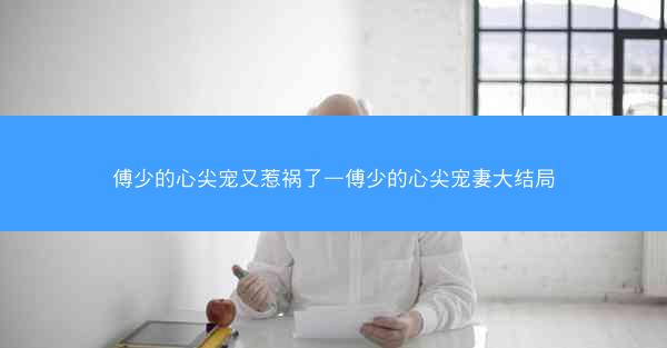 傅少的心尖宠又惹祸了—傅少的心尖宠妻大结局 傅少的心尖宠又惹祸了—傅少的心尖宠妻大结局