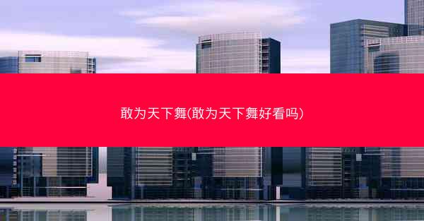 敢为天下舞(敢为天下舞好看吗)