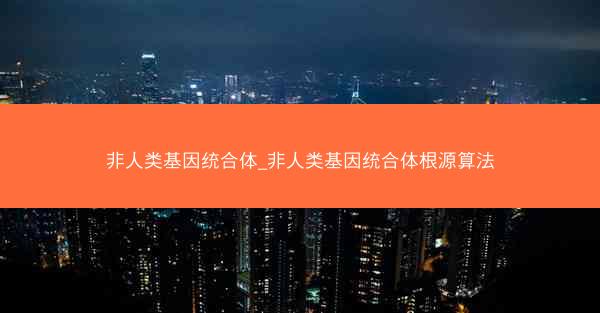 非人类基因统合体_非人类基因统合体根源算法