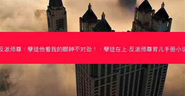 反派师尊：孽徒他看我的眼神不对劲！、孽徒在上-反派师尊育儿手册小说