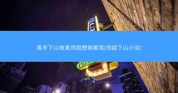 高手下山绝美师姐想祸害我(师姐下山小说)