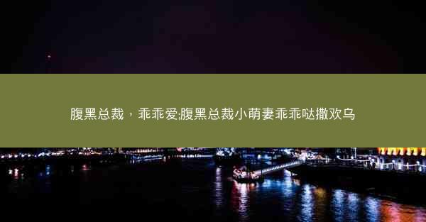 腹黑总裁,乖乖爱;腹黑总裁小萌妻乖乖哒撒欢乌 腹黑总裁,乖乖爱;腹黑总裁小萌妻乖乖哒撒欢乌