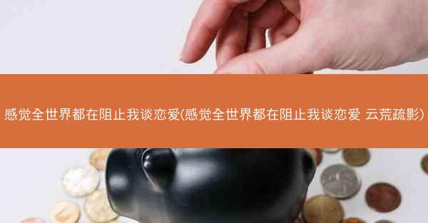 感觉全世界都在阻止我谈恋爱(感觉全世界都在阻止我谈恋爱 云荒疏影)