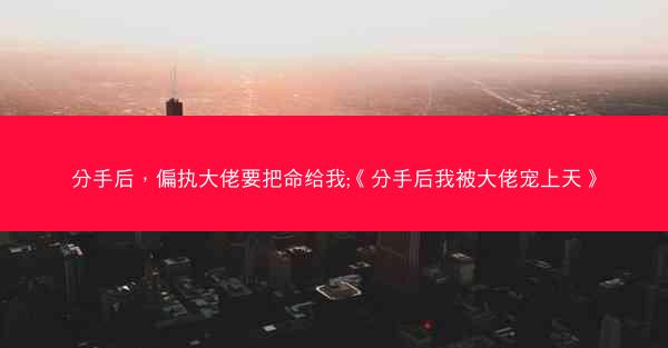 分手后，偏执大佬要把命给我;《分手后我被大佬宠上天》