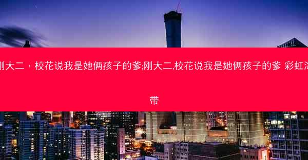 刚大二，校花说我是她俩孩子的爹;刚大二,校花说我是她俩孩子的爹 彩虹海带