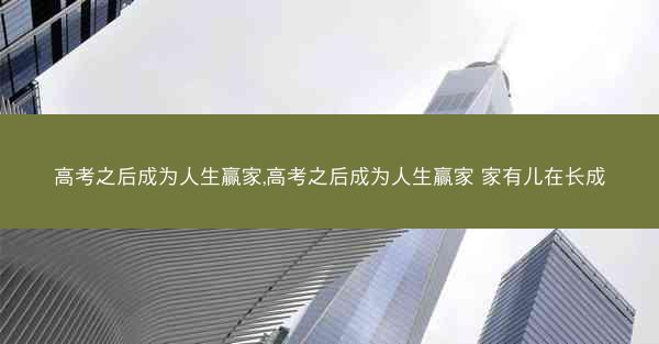 高考之后成为人生赢家,高考之后成为人生赢家 家有儿在长成