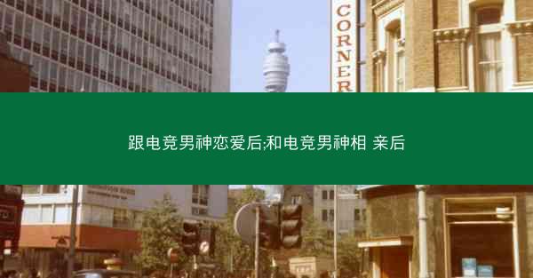 跟电竞男神恋爱后;和电竞男神相 亲后