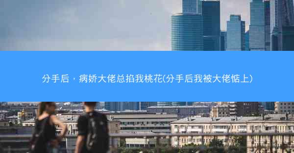 分手后，病娇大佬总掐我桃花(分手后我被大佬惦上)