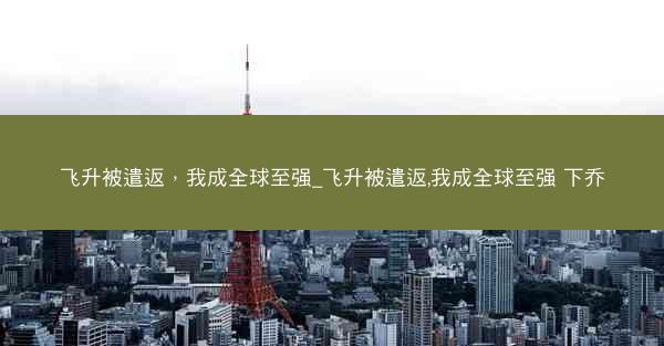 飞升被遣返，我成全球至强_飞升被遣返,我成全球至强 下乔