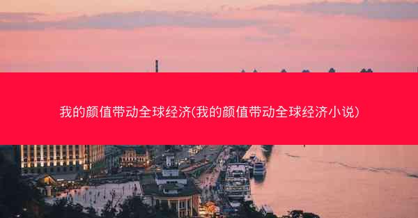 我的颜值带动全球经济(我的颜值带动全球经济小说)
