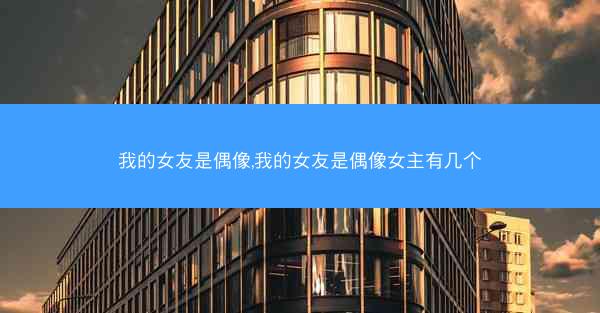 我的女友是偶像,我的女友是偶像女主有几个
