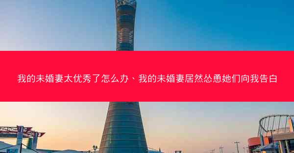 我的未婚妻太优秀了怎么办、我的未婚妻居然怂恿她们向我告白