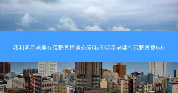 我和明星老婆在荒野直播谈恋爱(我和明星老婆在荒野直播txt)