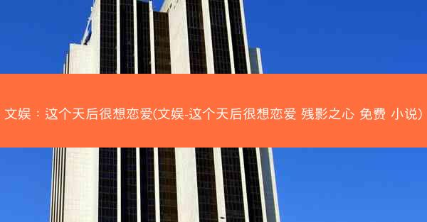 文娱：这个天后很想恋爱(文娱-这个天后很想恋爱 残影之心 免费 小说)