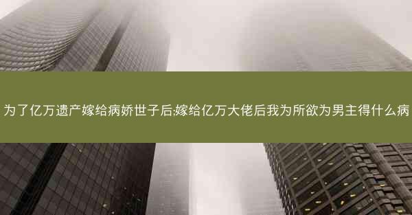 为了亿万遗产嫁给病娇世子后;嫁给亿万大佬后我为所欲为男主得什么病