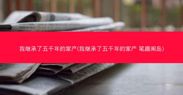 我继承了五千年的家产(我继承了五千年的家产 笔趣阁岛)