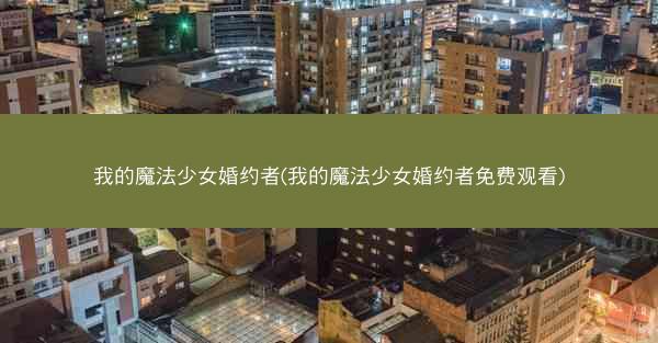 我的魔法少女婚约者(我的魔法少女婚约者免费观看)