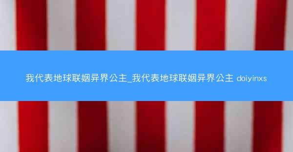 我代表地球联姻异界公主_我代表地球联姻异界公主 doiyinxs