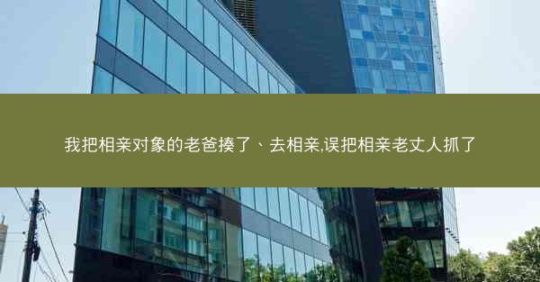 我把相亲对象的老爸揍了、去相亲,误把相亲老丈人抓了