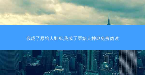 我成了原始人神巫,我成了原始人神巫免费阅读